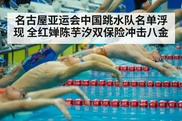 名古屋亚运会中国跳水队名单浮现 全红婵陈芋汐双保险冲击八金
